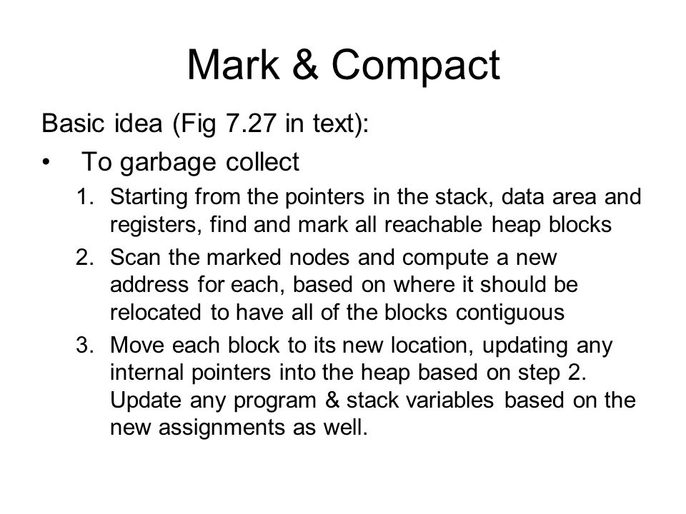 Mark & Compact Basic idea (Fig 7.27 in text): To garbage collect 1.Starting from the pointers in the stack, data area and registers, find and mark all reachable heap blocks 2.Scan the marked nodes and compute a new address for each, based on where it should be relocated to have all of the blocks contiguous 3.Move each block to its new location, updating any internal pointers into the heap based on step 2.