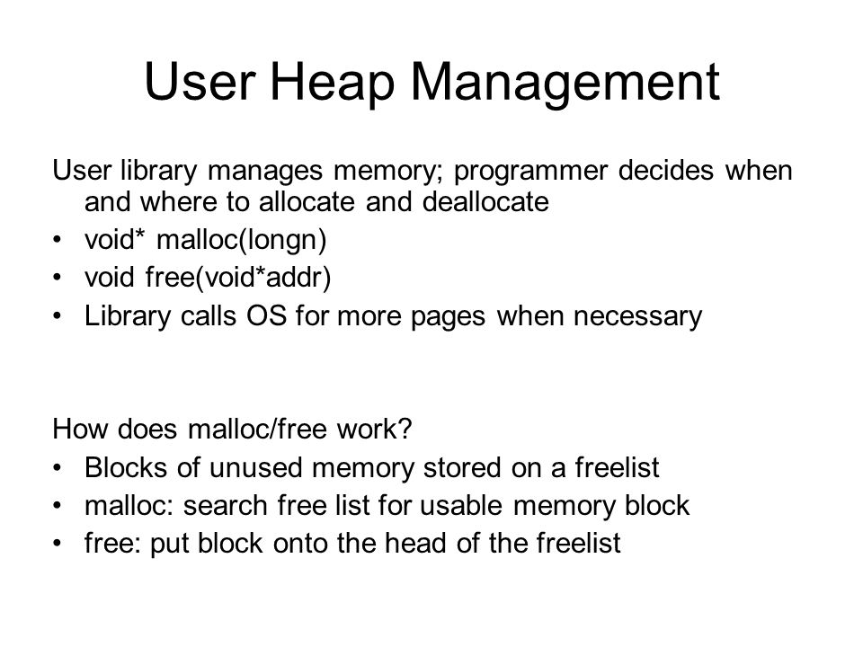User Heap Management User library manages memory; programmer decides when and where to allocate and deallocate void* malloc(longn) void free(void*addr) Library calls OS for more pages when necessary How does malloc/free work.