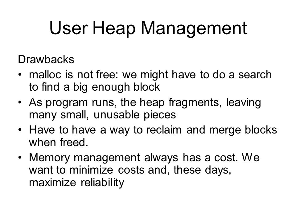 User Heap Management Drawbacks malloc is not free: we might have to do a search to find a big enough block As program runs, the heap fragments, leaving many small, unusable pieces Have to have a way to reclaim and merge blocks when freed.