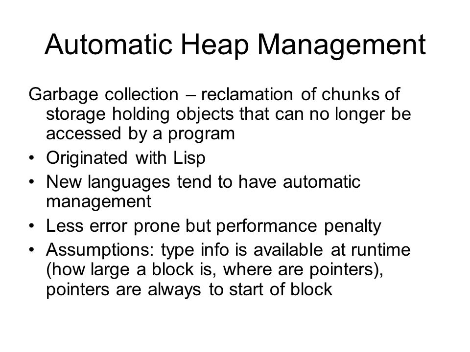 Automatic Heap Management Garbage collection – reclamation of chunks of storage holding objects that can no longer be accessed by a program Originated with Lisp New languages tend to have automatic management Less error prone but performance penalty Assumptions: type info is available at runtime (how large a block is, where are pointers), pointers are always to start of block