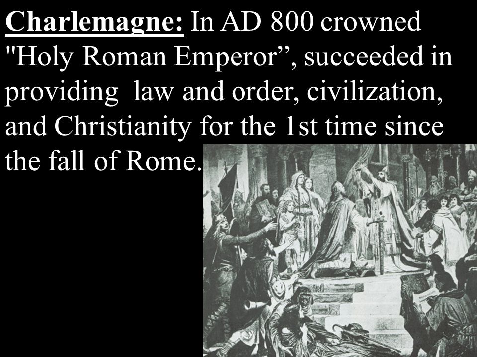 Charlemagne: In AD 800 crowned Holy Roman Emperor , succeeded in providing law and order, civilization, and Christianity for the 1st time since the fall of Rome.