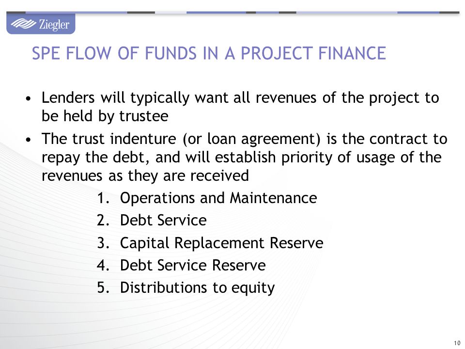 Lenders will typically want all revenues of the project to be held by trustee The trust indenture (or loan agreement) is the contract to repay the debt, and will establish priority of usage of the revenues as they are received 1.Operations and Maintenance 2.Debt Service 3.Capital Replacement Reserve 4.Debt Service Reserve 5.Distributions to equity SPE FLOW OF FUNDS IN A PROJECT FINANCE 10