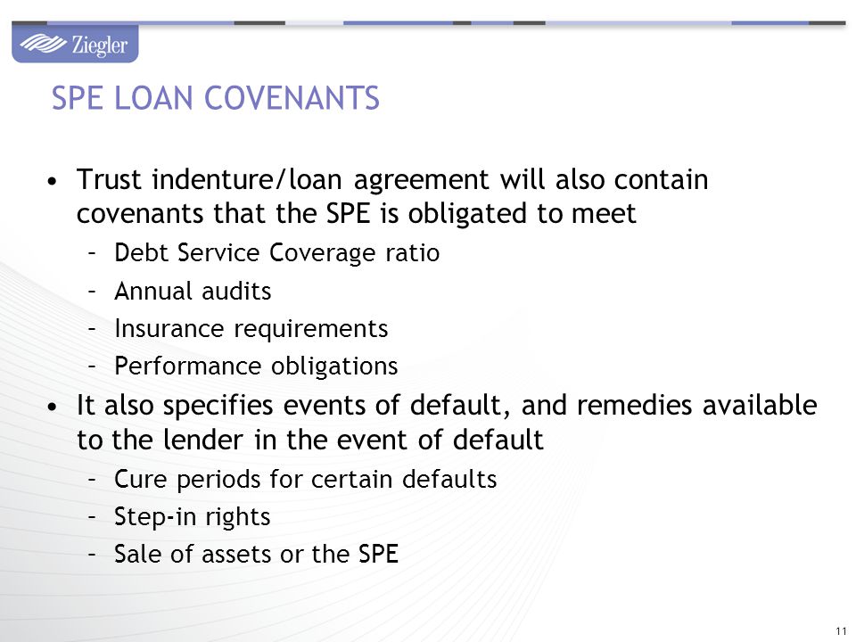 Trust indenture/loan agreement will also contain covenants that the SPE is obligated to meet –Debt Service Coverage ratio –Annual audits –Insurance requirements –Performance obligations It also specifies events of default, and remedies available to the lender in the event of default –Cure periods for certain defaults –Step-in rights –Sale of assets or the SPE SPE LOAN COVENANTS 11