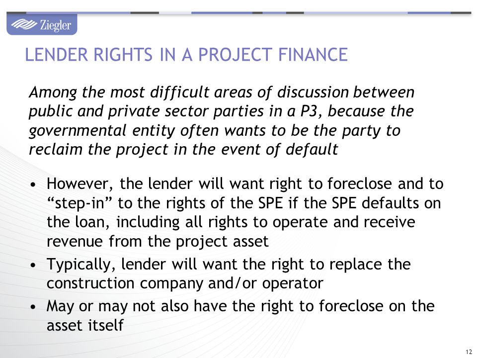 Among the most difficult areas of discussion between public and private sector parties in a P3, because the governmental entity often wants to be the party to reclaim the project in the event of default However, the lender will want right to foreclose and to step-in to the rights of the SPE if the SPE defaults on the loan, including all rights to operate and receive revenue from the project asset Typically, lender will want the right to replace the construction company and/or operator May or may not also have the right to foreclose on the asset itself LENDER RIGHTS IN A PROJECT FINANCE 12