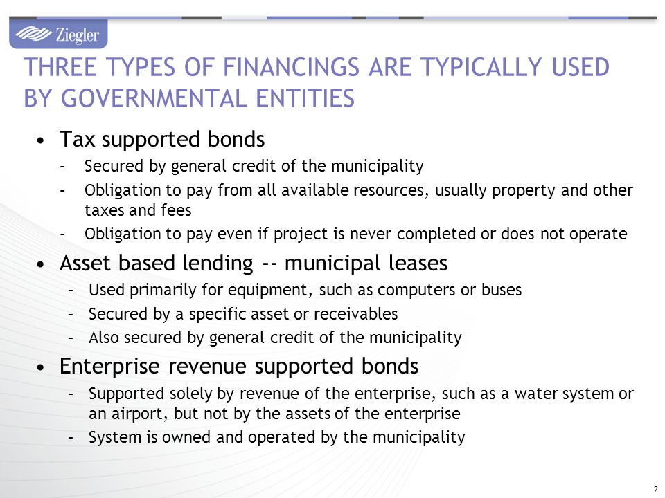Tax supported bonds –Secured by general credit of the municipality –Obligation to pay from all available resources, usually property and other taxes and fees –Obligation to pay even if project is never completed or does not operate Asset based lending -- municipal leases –Used primarily for equipment, such as computers or buses –Secured by a specific asset or receivables –Also secured by general credit of the municipality Enterprise revenue supported bonds –Supported solely by revenue of the enterprise, such as a water system or an airport, but not by the assets of the enterprise –System is owned and operated by the municipality THREE TYPES OF FINANCINGS ARE TYPICALLY USED BY GOVERNMENTAL ENTITIES 2