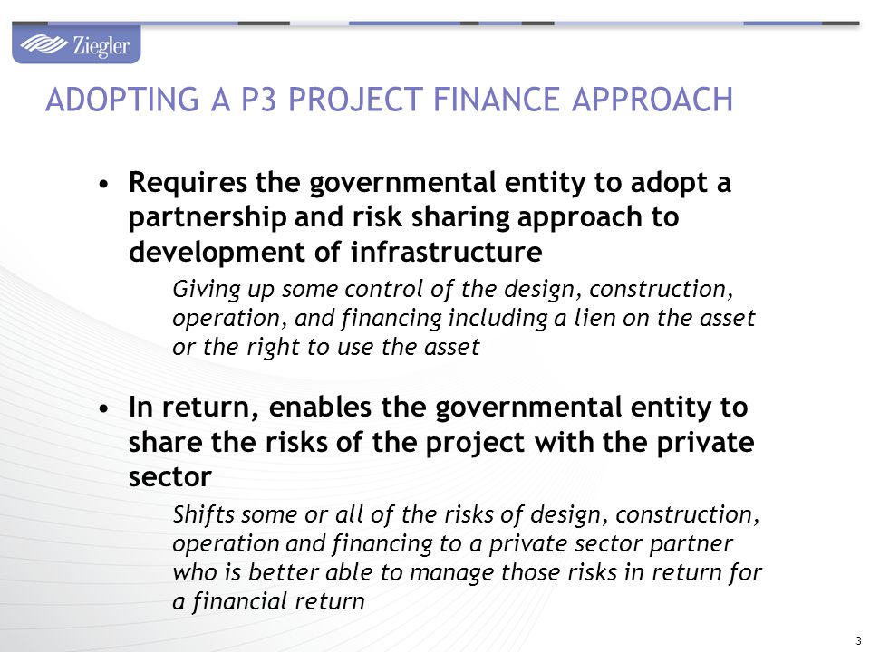 Requires the governmental entity to adopt a partnership and risk sharing approach to development of infrastructure Giving up some control of the design, construction, operation, and financing including a lien on the asset or the right to use the asset In return, enables the governmental entity to share the risks of the project with the private sector Shifts some or all of the risks of design, construction, operation and financing to a private sector partner who is better able to manage those risks in return for a financial return ADOPTING A P3 PROJECT FINANCE APPROACH 3