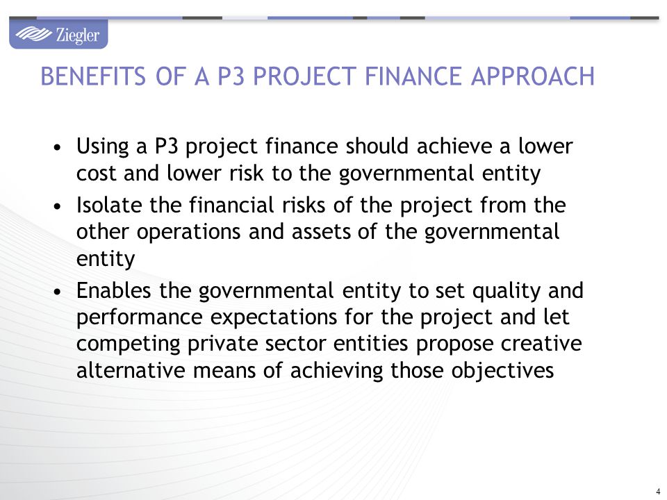 Using a P3 project finance should achieve a lower cost and lower risk to the governmental entity Isolate the financial risks of the project from the other operations and assets of the governmental entity Enables the governmental entity to set quality and performance expectations for the project and let competing private sector entities propose creative alternative means of achieving those objectives BENEFITS OF A P3 PROJECT FINANCE APPROACH 4