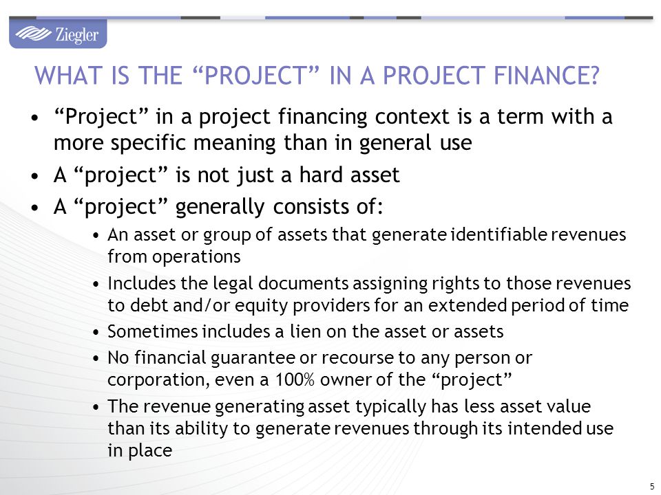 Project in a project financing context is a term with a more specific meaning than in general use A project is not just a hard asset A project generally consists of: An asset or group of assets that generate identifiable revenues from operations Includes the legal documents assigning rights to those revenues to debt and/or equity providers for an extended period of time Sometimes includes a lien on the asset or assets No financial guarantee or recourse to any person or corporation, even a 100% owner of the project The revenue generating asset typically has less asset value than its ability to generate revenues through its intended use in place WHAT IS THE PROJECT IN A PROJECT FINANCE.