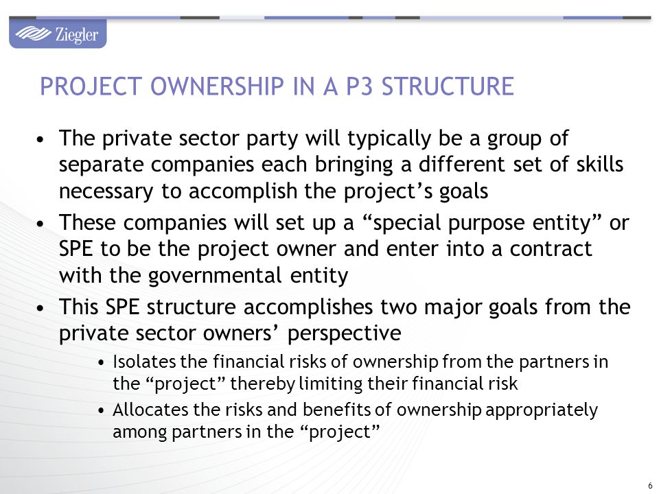 The private sector party will typically be a group of separate companies each bringing a different set of skills necessary to accomplish the project’s goals These companies will set up a special purpose entity or SPE to be the project owner and enter into a contract with the governmental entity This SPE structure accomplishes two major goals from the private sector owners’ perspective Isolates the financial risks of ownership from the partners in the project thereby limiting their financial risk Allocates the risks and benefits of ownership appropriately among partners in the project PROJECT OWNERSHIP IN A P3 STRUCTURE 6