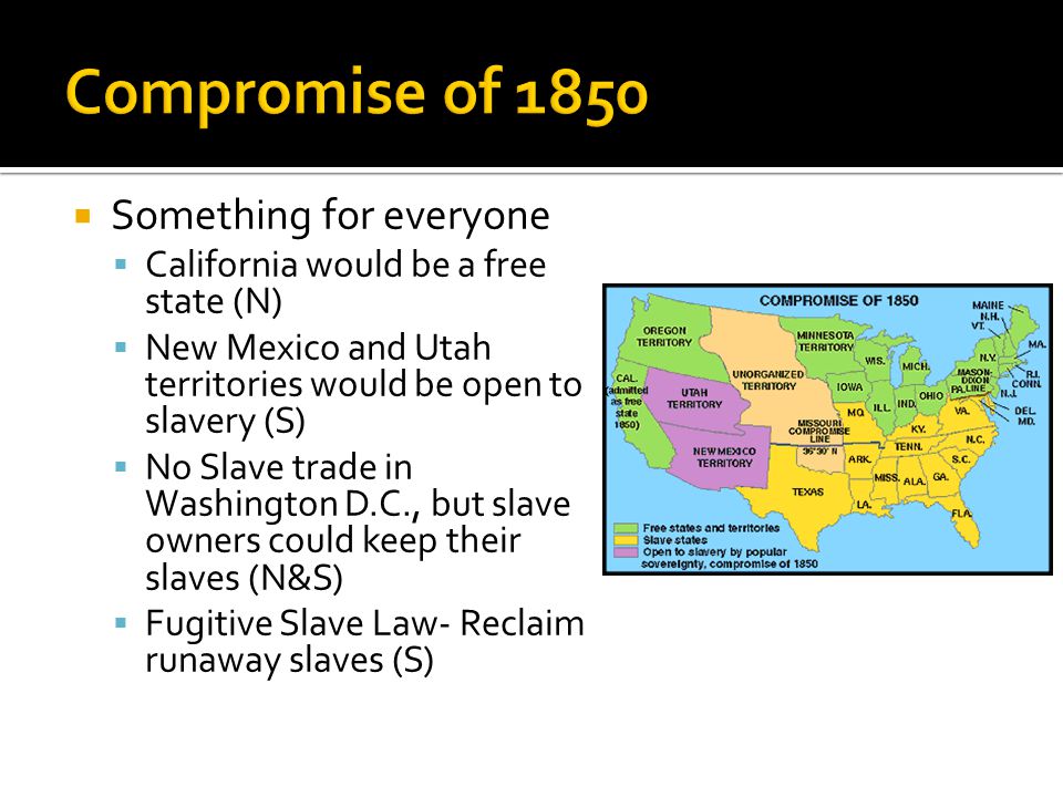  Something for everyone  California would be a free state (N)  New Mexico and Utah territories would be open to slavery (S)  No Slave trade in Washington D.C., but slave owners could keep their slaves (N&S)  Fugitive Slave Law- Reclaim runaway slaves (S)