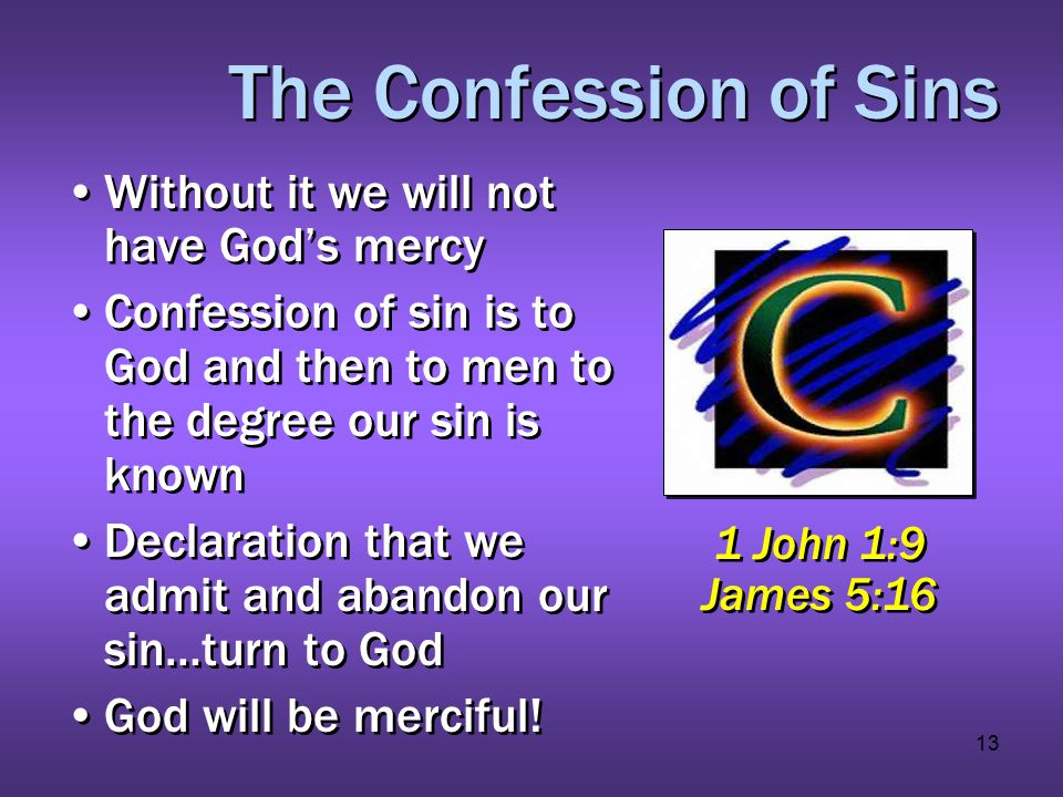13 The Confession of Sins Without it we will not have God’s mercy Confession of sin is to God and then to men to the degree our sin is known Declaration that we admit and abandon our sin…turn to God God will be merciful.