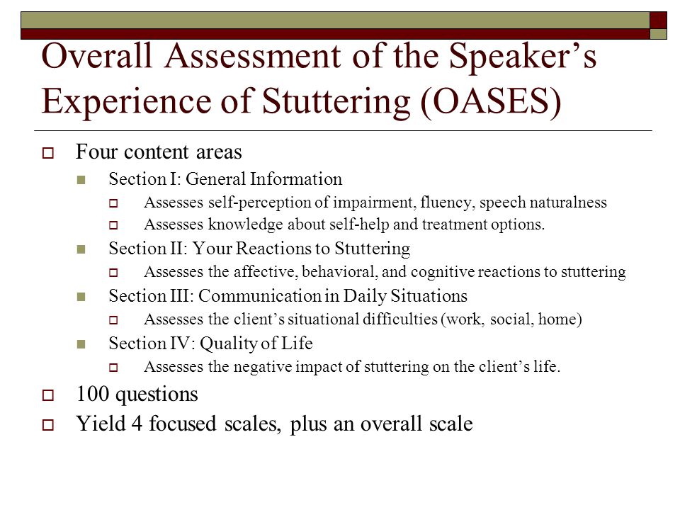 Overall Assessment of the Speaker’s Experience of Stuttering (OASES)  Four content areas Section I: General Information  Assesses self-perception of impairment, fluency, speech naturalness  Assesses knowledge about self-help and treatment options.