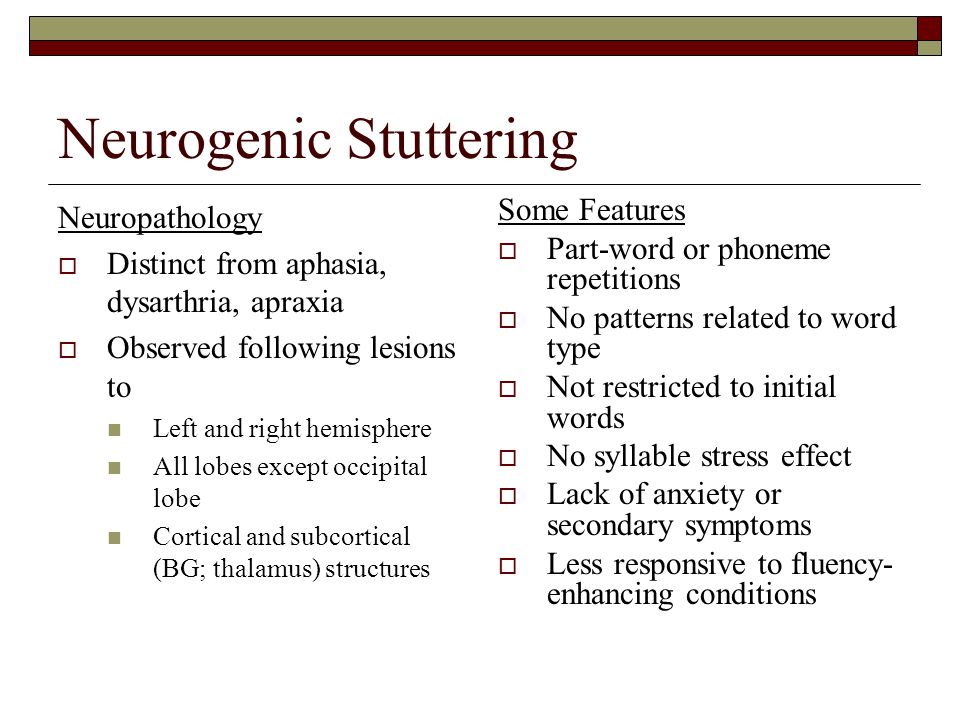 Neurogenic Stuttering Neuropathology  Distinct from aphasia, dysarthria, apraxia  Observed following lesions to Left and right hemisphere All lobes except occipital lobe Cortical and subcortical (BG; thalamus) structures Some Features  Part-word or phoneme repetitions  No patterns related to word type  Not restricted to initial words  No syllable stress effect  Lack of anxiety or secondary symptoms  Less responsive to fluency- enhancing conditions