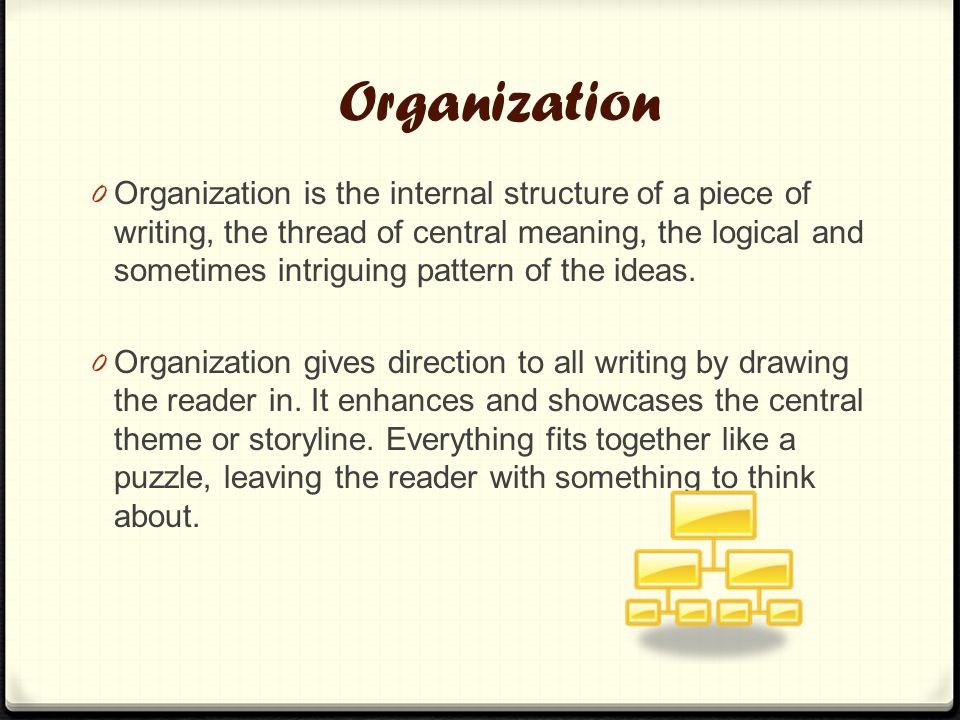 Organization 0 Organization is the internal structure of a piece of writing, the thread of central meaning, the logical and sometimes intriguing pattern of the ideas.