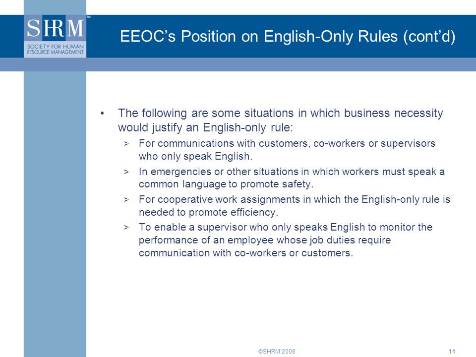 ©SHRM EEOC’s Position on English-Only Rules (cont’d) The following are some situations in which business necessity would justify an English-only rule: > For communications with customers, co-workers or supervisors who only speak English.