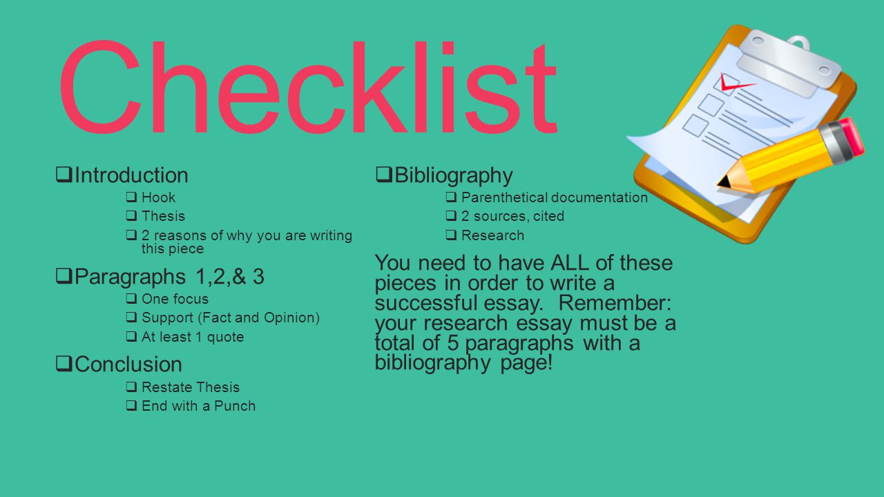 Checklist  Introduction  Hook  Thesis  2 reasons of why you are writing this piece  Paragraphs 1,2,& 3  One focus  Support (Fact and Opinion)  At least 1 quote  Conclusion  Restate Thesis  End with a Punch  Bibliography  Parenthetical documentation  2 sources, cited  Research You need to have ALL of these pieces in order to write a successful essay.