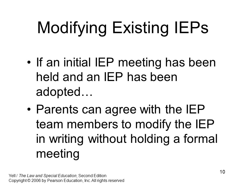10 Modifying Existing IEPs If an initial IEP meeting has been held and an IEP has been adopted… Parents can agree with the IEP team members to modify the IEP in writing without holding a formal meeting Yell / The Law and Special Education, Second Edition Copyright © 2006 by Pearson Education, Inc.