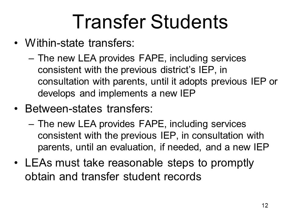 12 Transfer Students Within-state transfers: –The new LEA provides FAPE, including services consistent with the previous district’s IEP, in consultation with parents, until it adopts previous IEP or develops and implements a new IEP Between-states transfers: –The new LEA provides FAPE, including services consistent with the previous IEP, in consultation with parents, until an evaluation, if needed, and a new IEP LEAs must take reasonable steps to promptly obtain and transfer student records