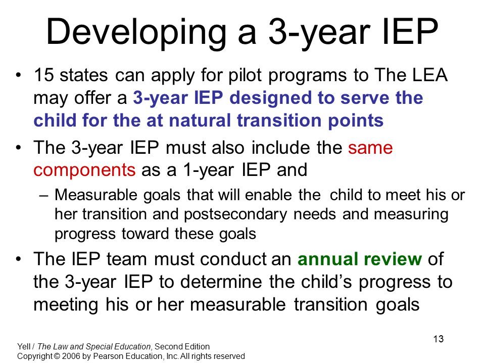 13 Developing a 3-year IEP 15 states can apply for pilot programs to The LEA may offer a 3-year IEP designed to serve the child for the at natural transition points The 3-year IEP must also include the same components as a 1-year IEP and –Measurable goals that will enable the child to meet his or her transition and postsecondary needs and measuring progress toward these goals The IEP team must conduct an annual review of the 3-year IEP to determine the child’s progress to meeting his or her measurable transition goals Yell / The Law and Special Education, Second Edition Copyright © 2006 by Pearson Education, Inc.