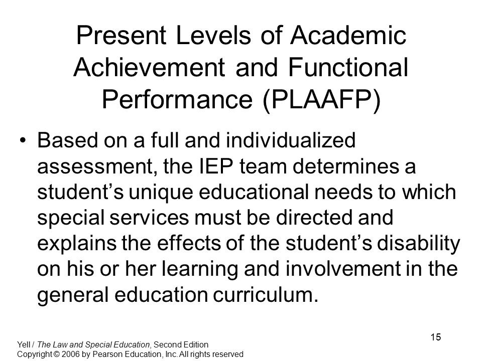 15 Present Levels of Academic Achievement and Functional Performance (PLAAFP) Based on a full and individualized assessment, the IEP team determines a student’s unique educational needs to which special services must be directed and explains the effects of the student’s disability on his or her learning and involvement in the general education curriculum.
