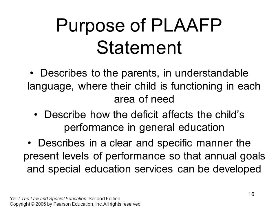 16 Purpose of PLAAFP Statement Describes to the parents, in understandable language, where their child is functioning in each area of need Describe how the deficit affects the child’s performance in general education Describes in a clear and specific manner the present levels of performance so that annual goals and special education services can be developed Yell / The Law and Special Education, Second Edition Copyright © 2006 by Pearson Education, Inc.