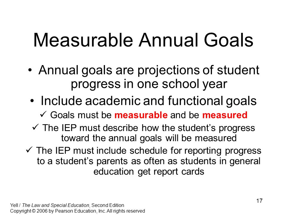 17 Measurable Annual Goals Annual goals are projections of student progress in one school year Include academic and functional goals Goals must be measurable and be measured The IEP must describe how the student’s progress toward the annual goals will be measured The IEP must include schedule for reporting progress to a student’s parents as often as students in general education get report cards Yell / The Law and Special Education, Second Edition Copyright © 2006 by Pearson Education, Inc.