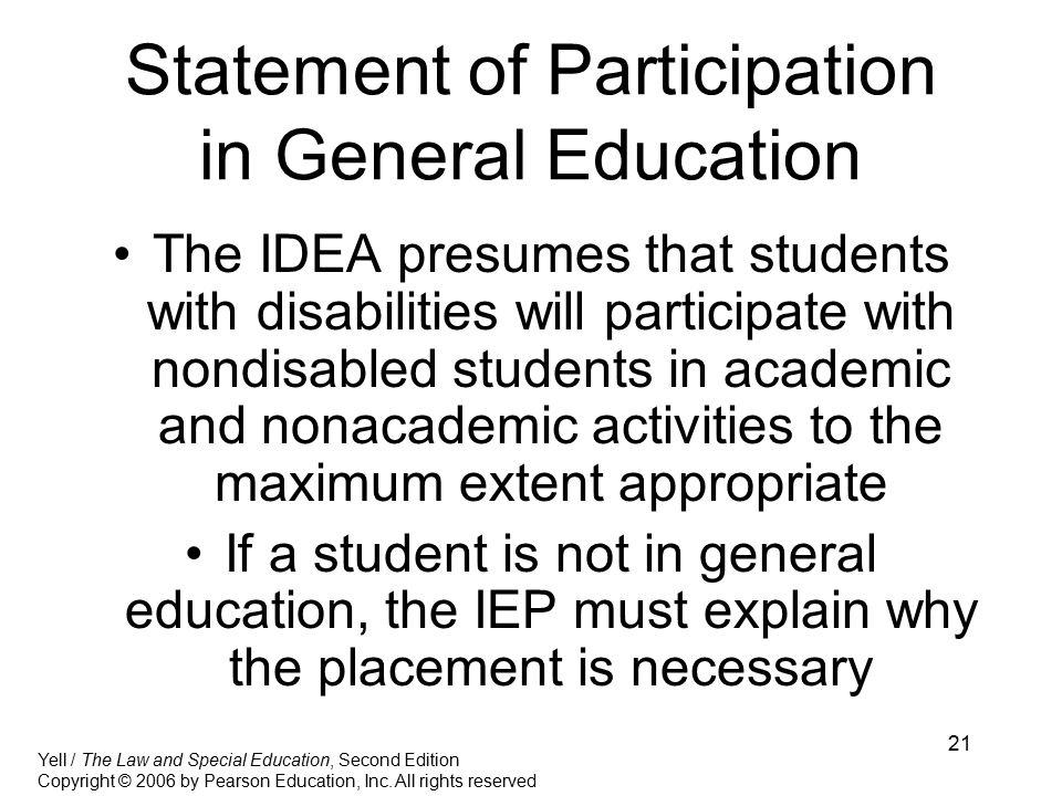 21 Statement of Participation in General Education The IDEA presumes that students with disabilities will participate with nondisabled students in academic and nonacademic activities to the maximum extent appropriate If a student is not in general education, the IEP must explain why the placement is necessary Yell / The Law and Special Education, Second Edition Copyright © 2006 by Pearson Education, Inc.