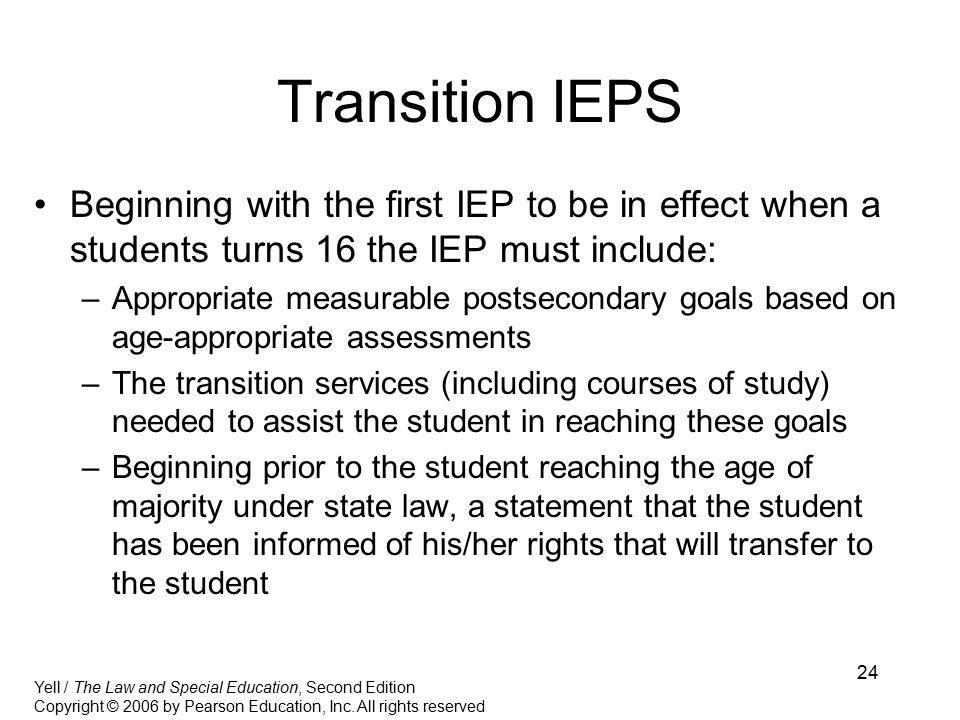 24 Transition IEPS Beginning with the first IEP to be in effect when a students turns 16 the IEP must include: –Appropriate measurable postsecondary goals based on age-appropriate assessments –The transition services (including courses of study) needed to assist the student in reaching these goals –Beginning prior to the student reaching the age of majority under state law, a statement that the student has been informed of his/her rights that will transfer to the student Yell / The Law and Special Education, Second Edition Copyright © 2006 by Pearson Education, Inc.
