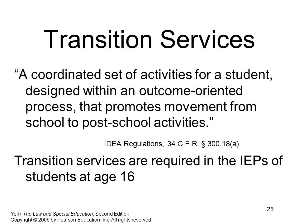 25 Transition Services A coordinated set of activities for a student, designed within an outcome-oriented process, that promotes movement from school to post-school activities. IDEA Regulations, 34 C.F.R.
