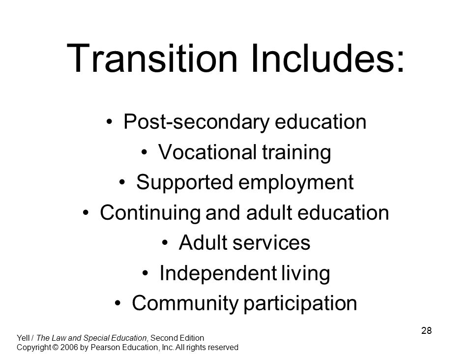28 Transition Includes: Post-secondary education Vocational training Supported employment Continuing and adult education Adult services Independent living Community participation Yell / The Law and Special Education, Second Edition Copyright © 2006 by Pearson Education, Inc.