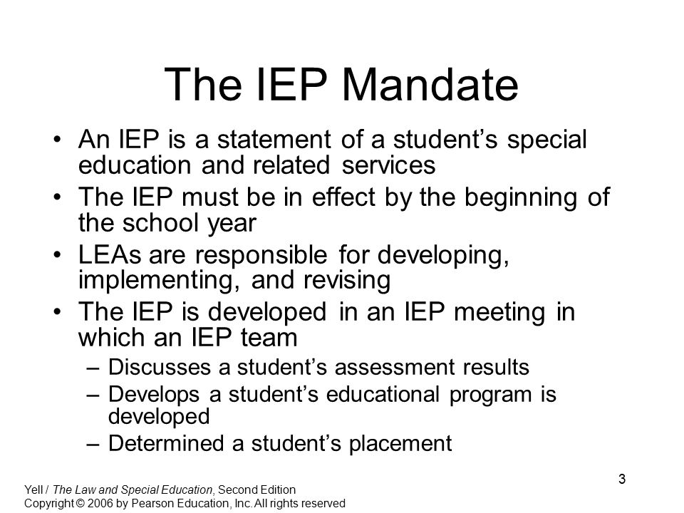 3 The IEP Mandate An IEP is a statement of a student’s special education and related services The IEP must be in effect by the beginning of the school year LEAs are responsible for developing, implementing, and revising The IEP is developed in an IEP meeting in which an IEP team –Discusses a student’s assessment results –Develops a student’s educational program is developed –Determined a student’s placement Yell / The Law and Special Education, Second Edition Copyright © 2006 by Pearson Education, Inc.