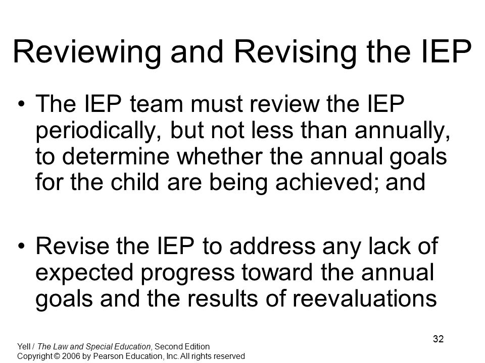 32 Reviewing and Revising the IEP The IEP team must review the IEP periodically, but not less than annually, to determine whether the annual goals for the child are being achieved; and Revise the IEP to address any lack of expected progress toward the annual goals and the results of reevaluations Yell / The Law and Special Education, Second Edition Copyright © 2006 by Pearson Education, Inc.