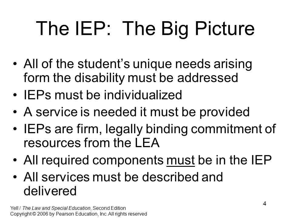 4 The IEP: The Big Picture All of the student’s unique needs arising form the disability must be addressed IEPs must be individualized A service is needed it must be provided IEPs are firm, legally binding commitment of resources from the LEA All required components must be in the IEP All services must be described and delivered Yell / The Law and Special Education, Second Edition Copyright © 2006 by Pearson Education, Inc.