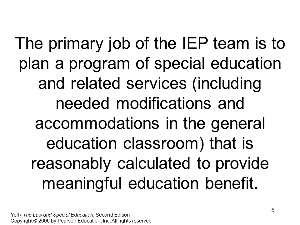 5 The primary job of the IEP team is to plan a program of special education and related services (including needed modifications and accommodations in the general education classroom) that is reasonably calculated to provide meaningful education benefit.