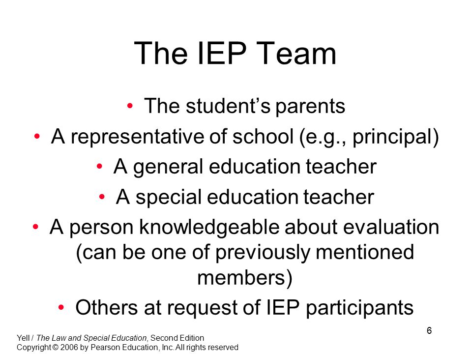 6 The IEP Team The student’s parents A representative of school (e.g., principal) A general education teacher A special education teacher A person knowledgeable about evaluation (can be one of previously mentioned members) Others at request of IEP participants Yell / The Law and Special Education, Second Edition Copyright © 2006 by Pearson Education, Inc.