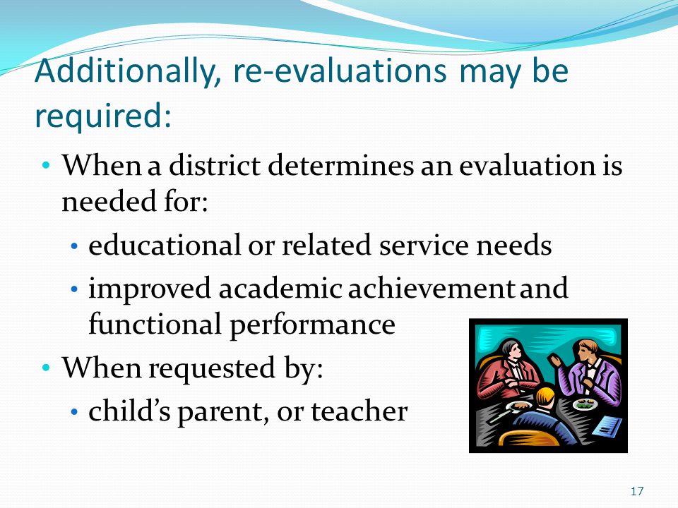 Additionally, re-evaluations may be required: When a district determines an evaluation is needed for: educational or related service needs improved academic achievement and functional performance When requested by: child’s parent, or teacher 17