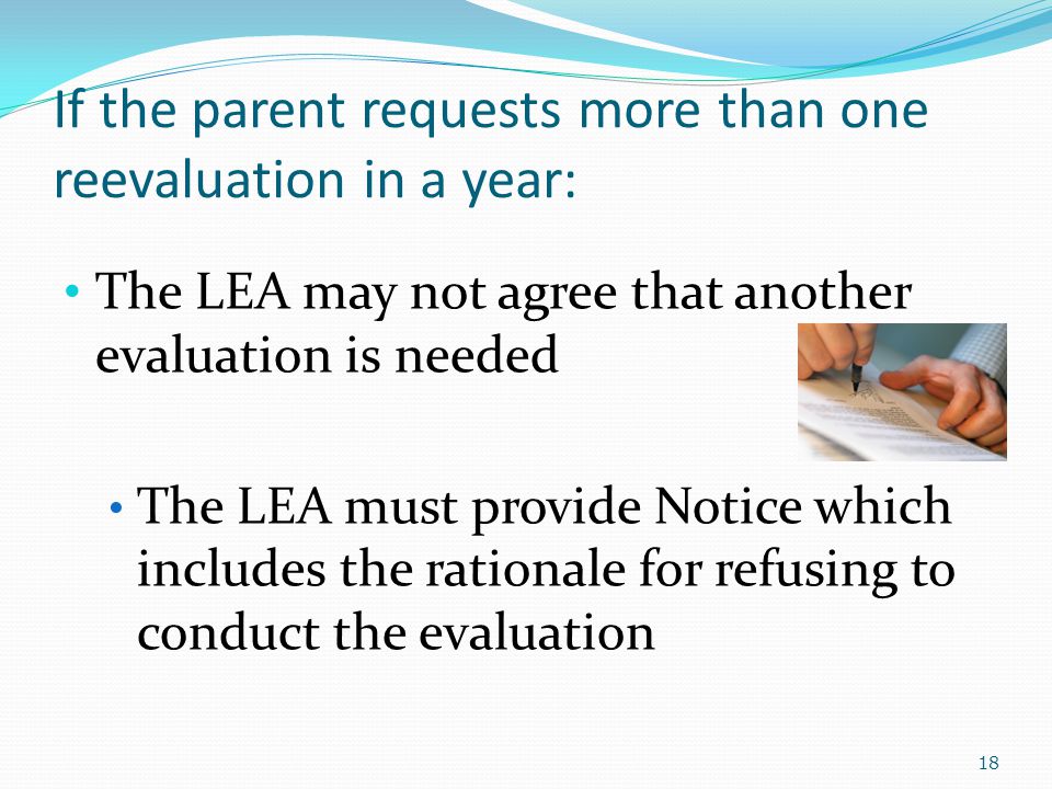 If the parent requests more than one reevaluation in a year: The LEA may not agree that another evaluation is needed The LEA must provide Notice which includes the rationale for refusing to conduct the evaluation 18