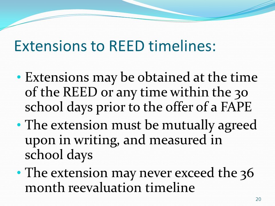 Extensions to REED timelines: Extensions may be obtained at the time of the REED or any time within the 30 school days prior to the offer of a FAPE The extension must be mutually agreed upon in writing, and measured in school days The extension may never exceed the 36 month reevaluation timeline 20