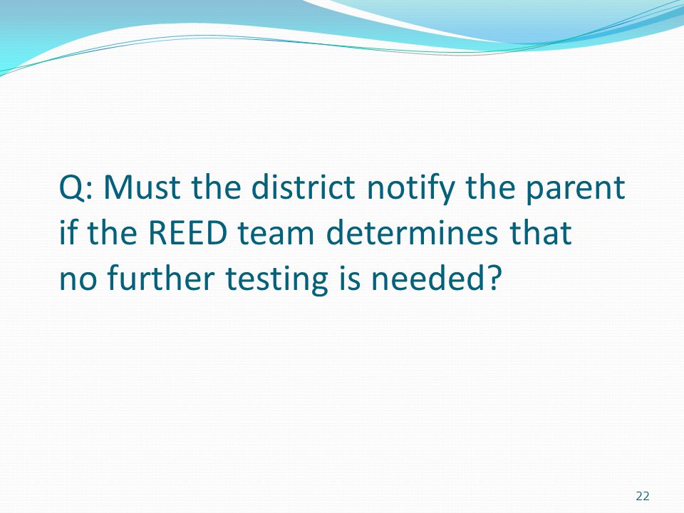 22 Q: Must the district notify the parent if the REED team determines that no further testing is needed