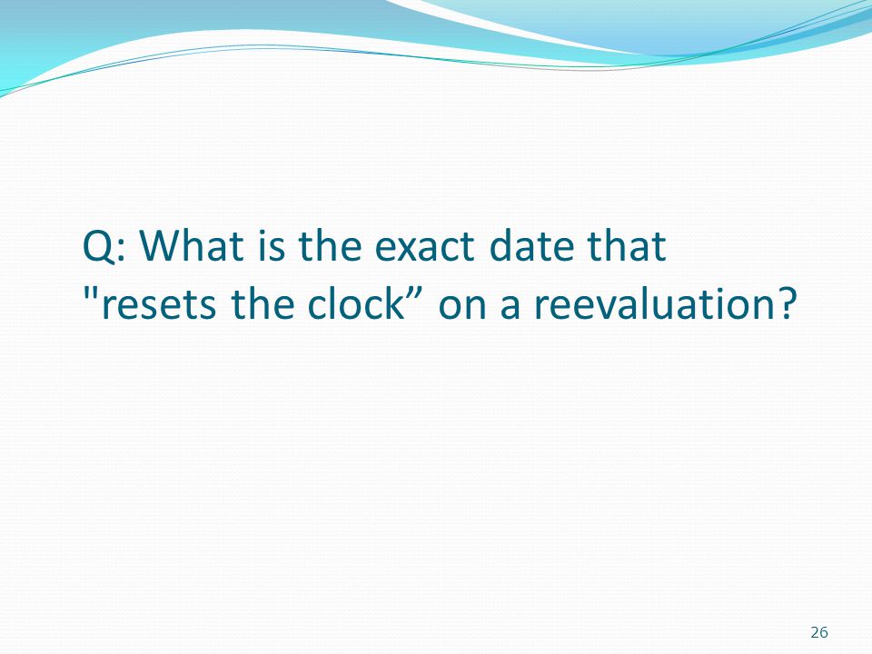26 Q: What is the exact date that resets the clock on a reevaluation