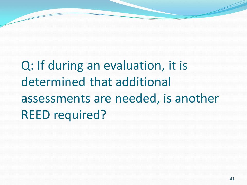 41 Q: If during an evaluation, it is determined that additional assessments are needed, is another REED required