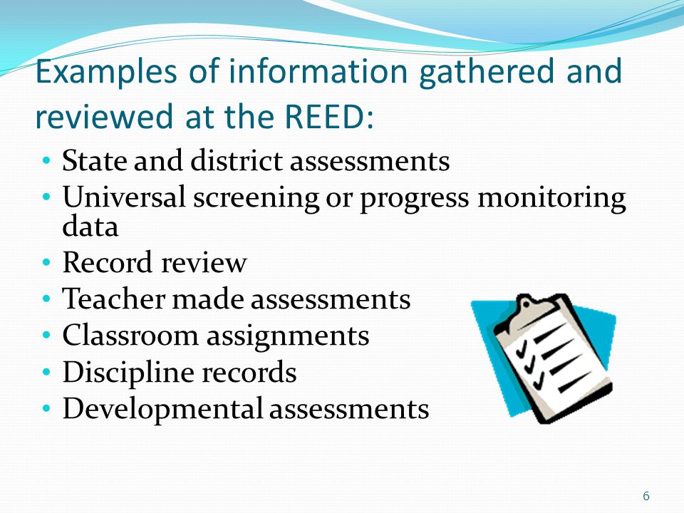 Examples of information gathered and reviewed at the REED: State and district assessments Universal screening or progress monitoring data Record review Teacher made assessments Classroom assignments Discipline records Developmental assessments 6