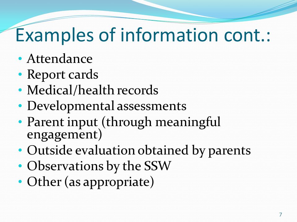 Examples of information cont.: Attendance Report cards Medical/health records Developmental assessments Parent input (through meaningful engagement) Outside evaluation obtained by parents Observations by the SSW Other (as appropriate) 7