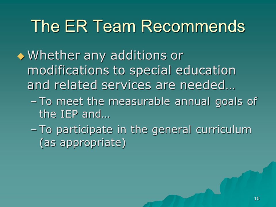 10 The ER Team Recommends  Whether any additions or modifications to special education and related services are needed… –To meet the measurable annual goals of the IEP and… –To participate in the general curriculum (as appropriate)