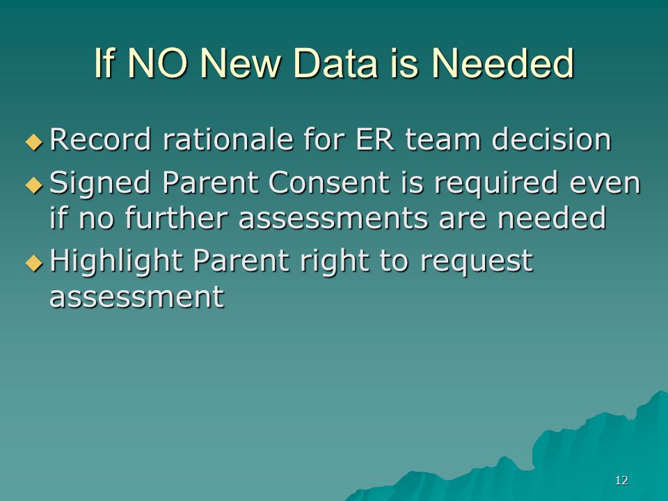 12 If NO New Data is Needed  Record rationale for ER team decision  Signed Parent Consent is required even if no further assessments are needed  Highlight Parent right to request assessment