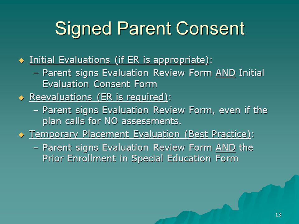 13 Signed Parent Consent  Initial Evaluations (if ER is appropriate): –Parent signs Evaluation Review Form AND Initial Evaluation Consent Form  Reevaluations (ER is required): –Parent signs Evaluation Review Form, even if the plan calls for NO assessments.