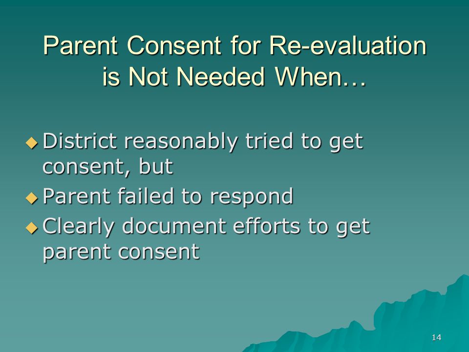14 Parent Consent for Re-evaluation is Not Needed When…  District reasonably tried to get consent, but  Parent failed to respond  Clearly document efforts to get parent consent