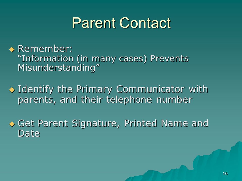 16 Parent Contact  Remember: Information (in many cases) Prevents Misunderstanding  Identify the Primary Communicator with parents, and their telephone number  Get Parent Signature, Printed Name and Date