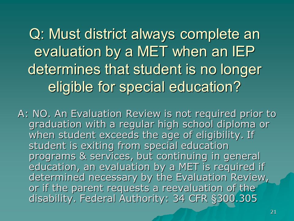 21 Q: Must district always complete an evaluation by a MET when an IEP determines that student is no longer eligible for special education.