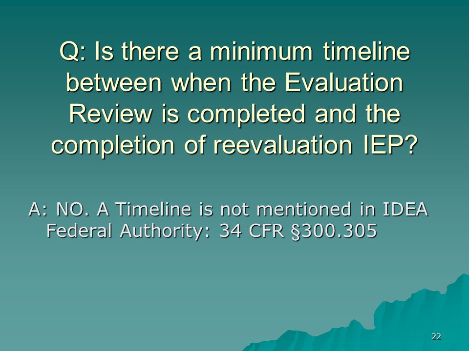 22 Q: Is there a minimum timeline between when the Evaluation Review is completed and the completion of reevaluation IEP.